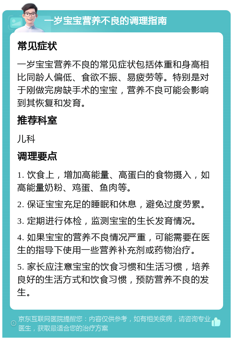 一岁宝宝营养不良的调理指南 常见症状 一岁宝宝营养不良的常见症状包括体重和身高相比同龄人偏低、食欲不振、易疲劳等。特别是对于刚做完房缺手术的宝宝，营养不良可能会影响到其恢复和发育。 推荐科室 儿科 调理要点 1. 饮食上，增加高能量、高蛋白的食物摄入，如高能量奶粉、鸡蛋、鱼肉等。 2. 保证宝宝充足的睡眠和休息，避免过度劳累。 3. 定期进行体检，监测宝宝的生长发育情况。 4. 如果宝宝的营养不良情况严重，可能需要在医生的指导下使用一些营养补充剂或药物治疗。 5. 家长应注意宝宝的饮食习惯和生活习惯，培养良好的生活方式和饮食习惯，预防营养不良的发生。