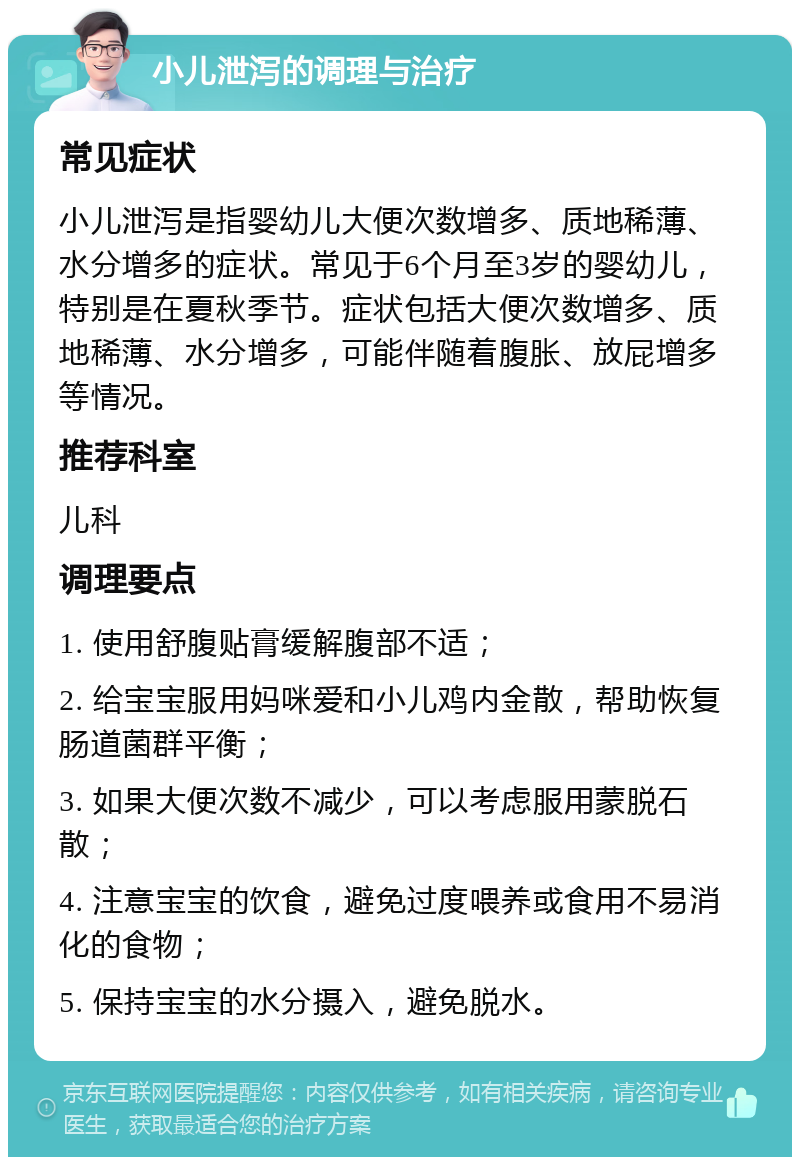 小儿泄泻的调理与治疗 常见症状 小儿泄泻是指婴幼儿大便次数增多、质地稀薄、水分增多的症状。常见于6个月至3岁的婴幼儿，特别是在夏秋季节。症状包括大便次数增多、质地稀薄、水分增多，可能伴随着腹胀、放屁增多等情况。 推荐科室 儿科 调理要点 1. 使用舒腹贴膏缓解腹部不适； 2. 给宝宝服用妈咪爱和小儿鸡内金散，帮助恢复肠道菌群平衡； 3. 如果大便次数不减少，可以考虑服用蒙脱石散； 4. 注意宝宝的饮食，避免过度喂养或食用不易消化的食物； 5. 保持宝宝的水分摄入，避免脱水。