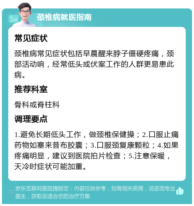 颈椎病就医指南 常见症状 颈椎病常见症状包括早晨醒来脖子僵硬疼痛，颈部活动响，经常低头或伏案工作的人群更易患此病。 推荐科室 骨科或脊柱科 调理要点 1.避免长期低头工作，做颈椎保健操；2.口服止痛药物如塞来昔布胶囊；3.口服颈复康颗粒；4.如果疼痛明显，建议到医院拍片检查；5.注意保暖，天冷时症状可能加重。