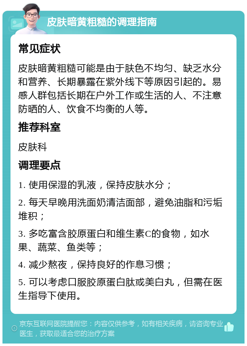 皮肤暗黄粗糙的调理指南 常见症状 皮肤暗黄粗糙可能是由于肤色不均匀、缺乏水分和营养、长期暴露在紫外线下等原因引起的。易感人群包括长期在户外工作或生活的人、不注意防晒的人、饮食不均衡的人等。 推荐科室 皮肤科 调理要点 1. 使用保湿的乳液，保持皮肤水分； 2. 每天早晚用洗面奶清洁面部，避免油脂和污垢堆积； 3. 多吃富含胶原蛋白和维生素C的食物，如水果、蔬菜、鱼类等； 4. 减少熬夜，保持良好的作息习惯； 5. 可以考虑口服胶原蛋白肽或美白丸，但需在医生指导下使用。