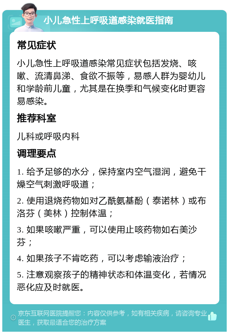 小儿急性上呼吸道感染就医指南 常见症状 小儿急性上呼吸道感染常见症状包括发烧、咳嗽、流清鼻涕、食欲不振等，易感人群为婴幼儿和学龄前儿童，尤其是在换季和气候变化时更容易感染。 推荐科室 儿科或呼吸内科 调理要点 1. 给予足够的水分，保持室内空气湿润，避免干燥空气刺激呼吸道； 2. 使用退烧药物如对乙酰氨基酚（泰诺林）或布洛芬（美林）控制体温； 3. 如果咳嗽严重，可以使用止咳药物如右美沙芬； 4. 如果孩子不肯吃药，可以考虑输液治疗； 5. 注意观察孩子的精神状态和体温变化，若情况恶化应及时就医。