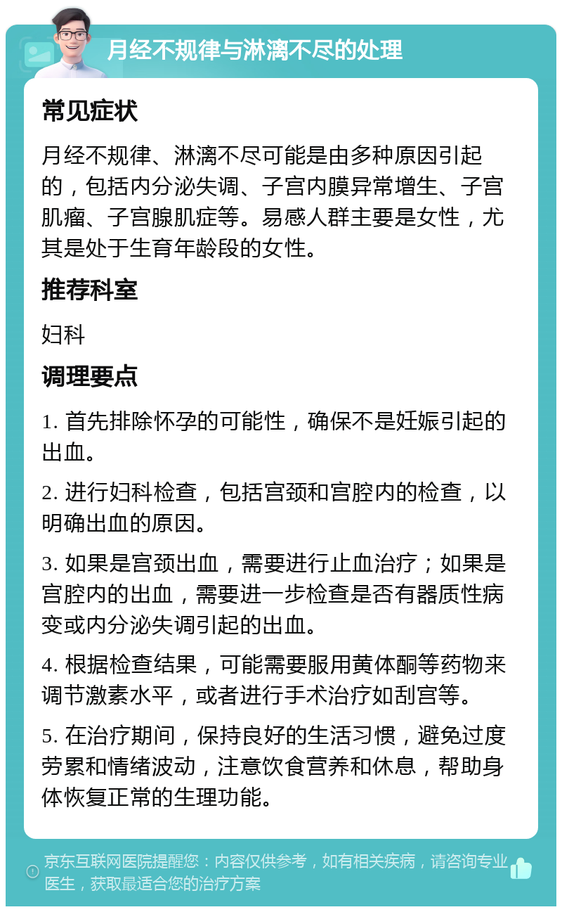 月经不规律与淋漓不尽的处理 常见症状 月经不规律、淋漓不尽可能是由多种原因引起的，包括内分泌失调、子宫内膜异常增生、子宫肌瘤、子宫腺肌症等。易感人群主要是女性，尤其是处于生育年龄段的女性。 推荐科室 妇科 调理要点 1. 首先排除怀孕的可能性，确保不是妊娠引起的出血。 2. 进行妇科检查，包括宫颈和宫腔内的检查，以明确出血的原因。 3. 如果是宫颈出血，需要进行止血治疗；如果是宫腔内的出血，需要进一步检查是否有器质性病变或内分泌失调引起的出血。 4. 根据检查结果，可能需要服用黄体酮等药物来调节激素水平，或者进行手术治疗如刮宫等。 5. 在治疗期间，保持良好的生活习惯，避免过度劳累和情绪波动，注意饮食营养和休息，帮助身体恢复正常的生理功能。