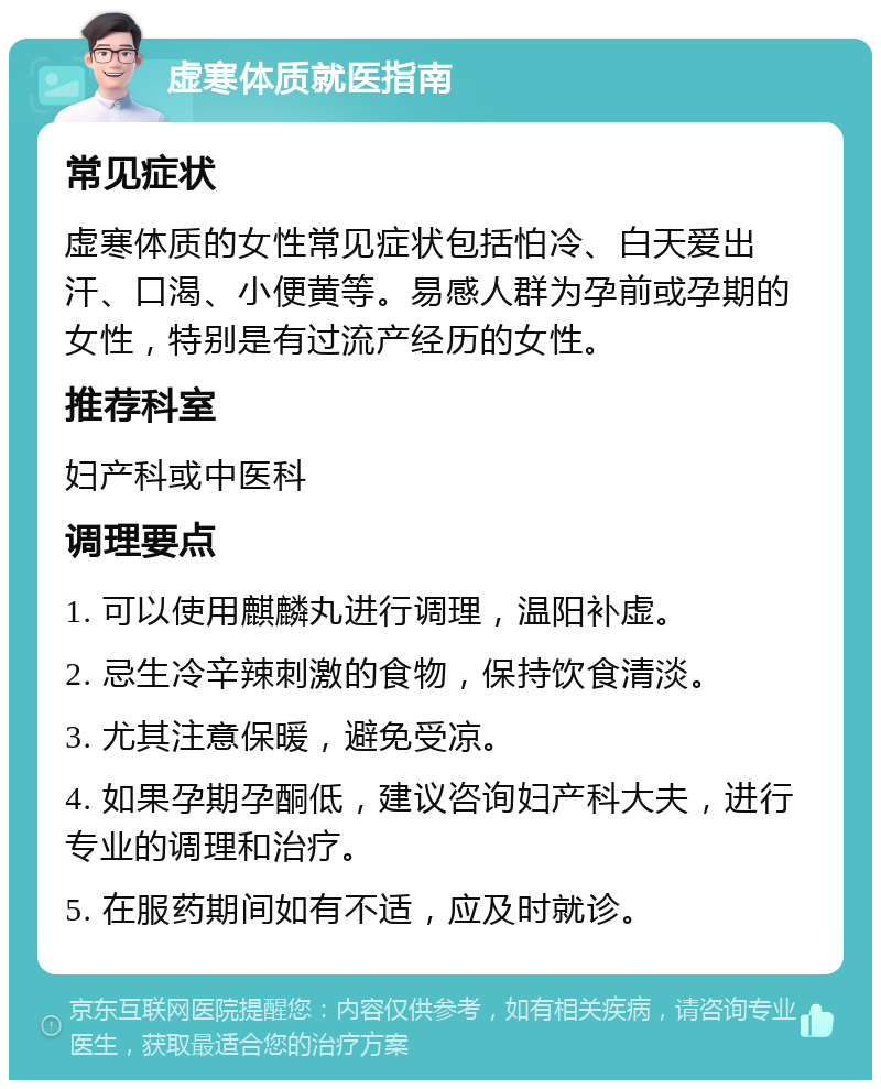 虚寒体质就医指南 常见症状 虚寒体质的女性常见症状包括怕冷、白天爱出汗、口渴、小便黄等。易感人群为孕前或孕期的女性，特别是有过流产经历的女性。 推荐科室 妇产科或中医科 调理要点 1. 可以使用麒麟丸进行调理，温阳补虚。 2. 忌生冷辛辣刺激的食物，保持饮食清淡。 3. 尤其注意保暖，避免受凉。 4. 如果孕期孕酮低，建议咨询妇产科大夫，进行专业的调理和治疗。 5. 在服药期间如有不适，应及时就诊。