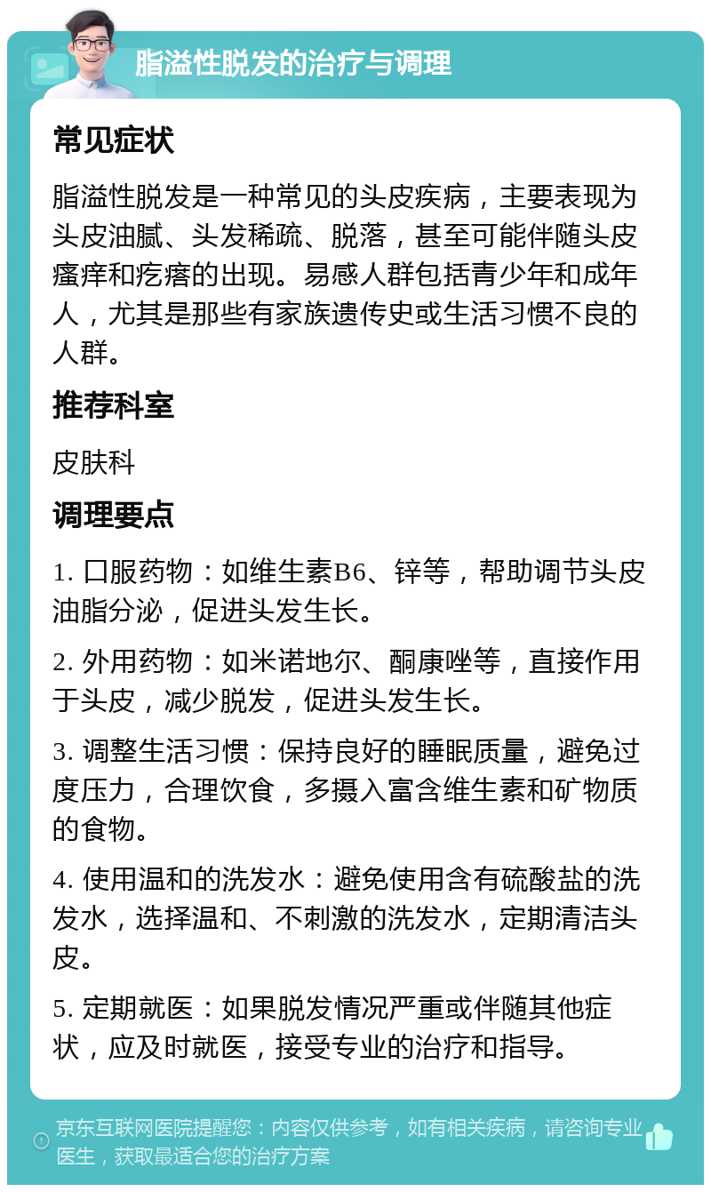 脂溢性脱发的治疗与调理 常见症状 脂溢性脱发是一种常见的头皮疾病，主要表现为头皮油腻、头发稀疏、脱落，甚至可能伴随头皮瘙痒和疙瘩的出现。易感人群包括青少年和成年人，尤其是那些有家族遗传史或生活习惯不良的人群。 推荐科室 皮肤科 调理要点 1. 口服药物：如维生素B6、锌等，帮助调节头皮油脂分泌，促进头发生长。 2. 外用药物：如米诺地尔、酮康唑等，直接作用于头皮，减少脱发，促进头发生长。 3. 调整生活习惯：保持良好的睡眠质量，避免过度压力，合理饮食，多摄入富含维生素和矿物质的食物。 4. 使用温和的洗发水：避免使用含有硫酸盐的洗发水，选择温和、不刺激的洗发水，定期清洁头皮。 5. 定期就医：如果脱发情况严重或伴随其他症状，应及时就医，接受专业的治疗和指导。