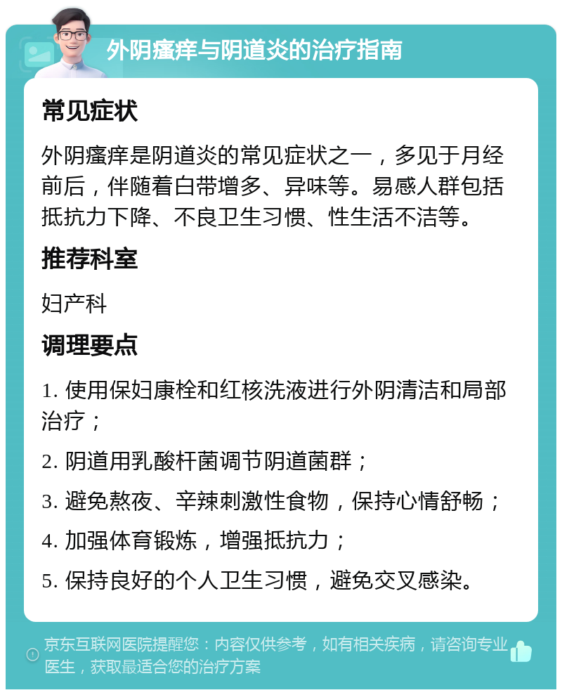 外阴瘙痒与阴道炎的治疗指南 常见症状 外阴瘙痒是阴道炎的常见症状之一，多见于月经前后，伴随着白带增多、异味等。易感人群包括抵抗力下降、不良卫生习惯、性生活不洁等。 推荐科室 妇产科 调理要点 1. 使用保妇康栓和红核洗液进行外阴清洁和局部治疗； 2. 阴道用乳酸杆菌调节阴道菌群； 3. 避免熬夜、辛辣刺激性食物，保持心情舒畅； 4. 加强体育锻炼，增强抵抗力； 5. 保持良好的个人卫生习惯，避免交叉感染。