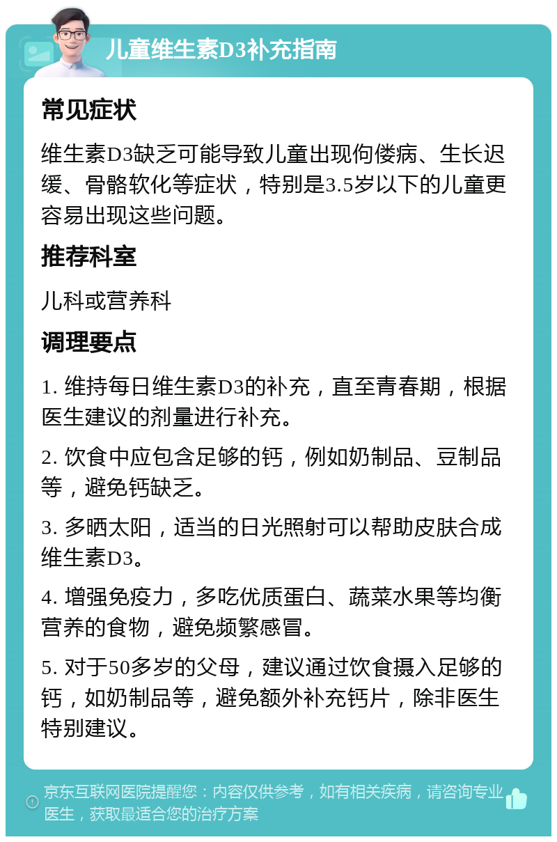 儿童维生素D3补充指南 常见症状 维生素D3缺乏可能导致儿童出现佝偻病、生长迟缓、骨骼软化等症状，特别是3.5岁以下的儿童更容易出现这些问题。 推荐科室 儿科或营养科 调理要点 1. 维持每日维生素D3的补充，直至青春期，根据医生建议的剂量进行补充。 2. 饮食中应包含足够的钙，例如奶制品、豆制品等，避免钙缺乏。 3. 多晒太阳，适当的日光照射可以帮助皮肤合成维生素D3。 4. 增强免疫力，多吃优质蛋白、蔬菜水果等均衡营养的食物，避免频繁感冒。 5. 对于50多岁的父母，建议通过饮食摄入足够的钙，如奶制品等，避免额外补充钙片，除非医生特别建议。