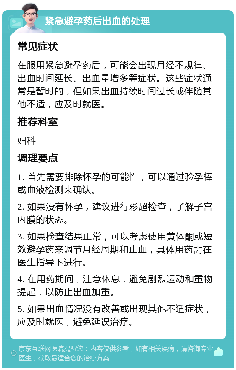 紧急避孕药后出血的处理 常见症状 在服用紧急避孕药后，可能会出现月经不规律、出血时间延长、出血量增多等症状。这些症状通常是暂时的，但如果出血持续时间过长或伴随其他不适，应及时就医。 推荐科室 妇科 调理要点 1. 首先需要排除怀孕的可能性，可以通过验孕棒或血液检测来确认。 2. 如果没有怀孕，建议进行彩超检查，了解子宫内膜的状态。 3. 如果检查结果正常，可以考虑使用黄体酮或短效避孕药来调节月经周期和止血，具体用药需在医生指导下进行。 4. 在用药期间，注意休息，避免剧烈运动和重物提起，以防止出血加重。 5. 如果出血情况没有改善或出现其他不适症状，应及时就医，避免延误治疗。