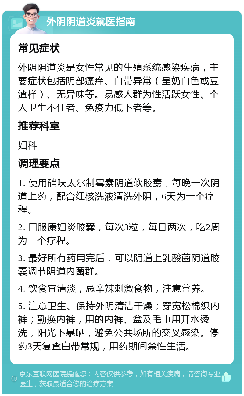 外阴阴道炎就医指南 常见症状 外阴阴道炎是女性常见的生殖系统感染疾病，主要症状包括阴部瘙痒、白带异常（呈奶白色或豆渣样）、无异味等。易感人群为性活跃女性、个人卫生不佳者、免疫力低下者等。 推荐科室 妇科 调理要点 1. 使用硝呋太尔制霉素阴道软胶囊，每晚一次阴道上药，配合红核洗液清洗外阴，6天为一个疗程。 2. 口服康妇炎胶囊，每次3粒，每日两次，吃2周为一个疗程。 3. 最好所有药用完后，可以阴道上乳酸菌阴道胶囊调节阴道内菌群。 4. 饮食宜清淡，忌辛辣刺激食物，注意营养。 5. 注意卫生、保持外阴清洁干燥；穿宽松棉织内裤；勤换内裤，用的内裤、盆及毛巾用开水烫洗，阳光下暴晒，避免公共场所的交叉感染。停药3天复查白带常规，用药期间禁性生活。