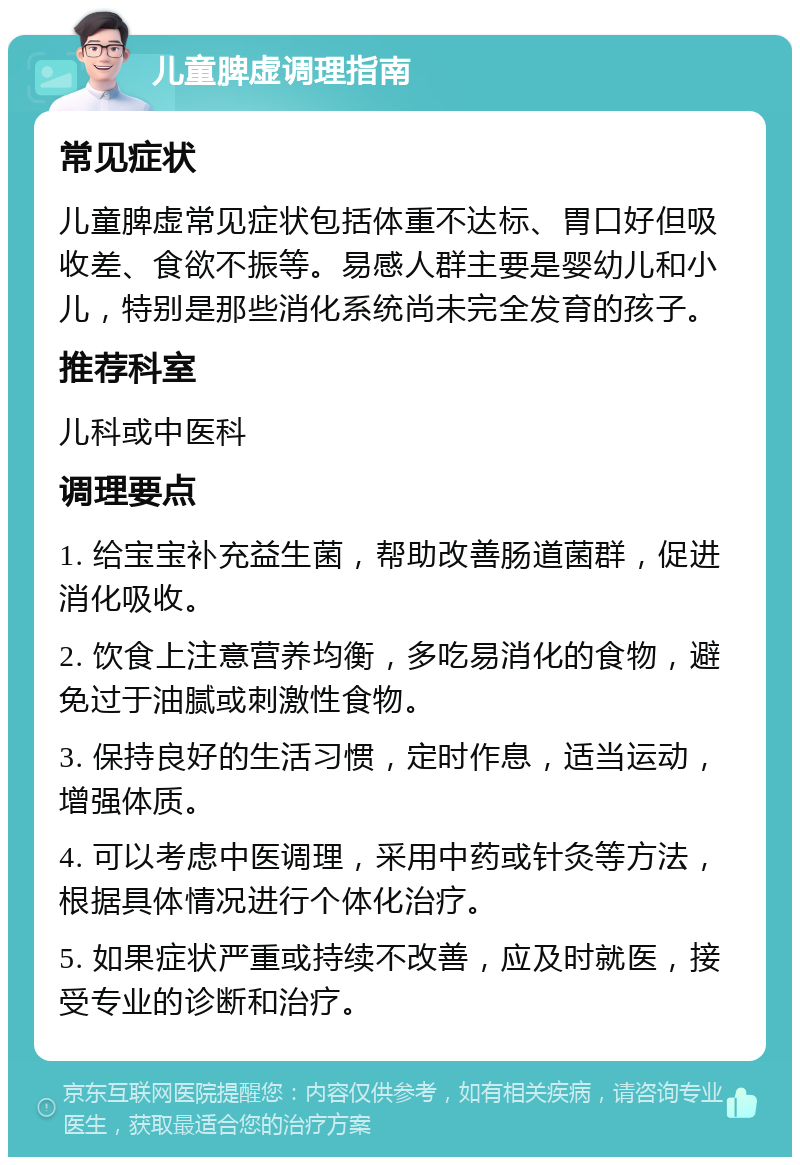 儿童脾虚调理指南 常见症状 儿童脾虚常见症状包括体重不达标、胃口好但吸收差、食欲不振等。易感人群主要是婴幼儿和小儿，特别是那些消化系统尚未完全发育的孩子。 推荐科室 儿科或中医科 调理要点 1. 给宝宝补充益生菌，帮助改善肠道菌群，促进消化吸收。 2. 饮食上注意营养均衡，多吃易消化的食物，避免过于油腻或刺激性食物。 3. 保持良好的生活习惯，定时作息，适当运动，增强体质。 4. 可以考虑中医调理，采用中药或针灸等方法，根据具体情况进行个体化治疗。 5. 如果症状严重或持续不改善，应及时就医，接受专业的诊断和治疗。