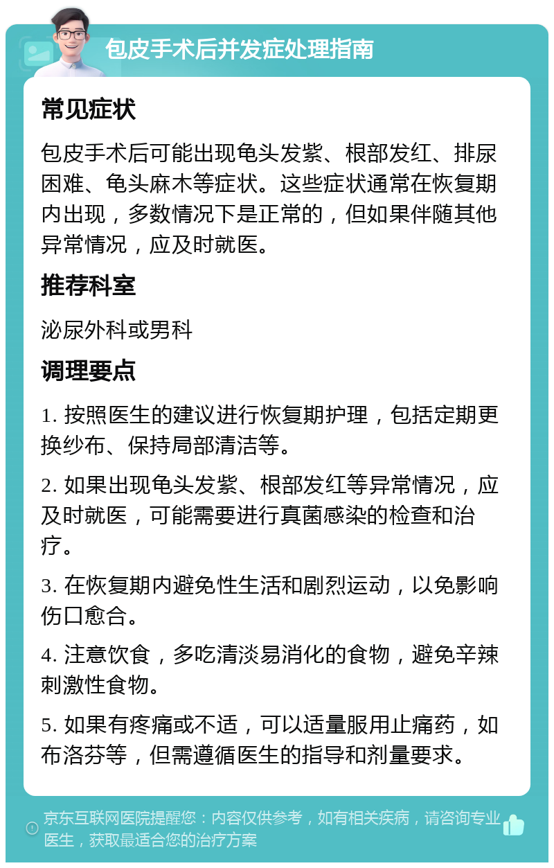 包皮手术后并发症处理指南 常见症状 包皮手术后可能出现龟头发紫、根部发红、排尿困难、龟头麻木等症状。这些症状通常在恢复期内出现，多数情况下是正常的，但如果伴随其他异常情况，应及时就医。 推荐科室 泌尿外科或男科 调理要点 1. 按照医生的建议进行恢复期护理，包括定期更换纱布、保持局部清洁等。 2. 如果出现龟头发紫、根部发红等异常情况，应及时就医，可能需要进行真菌感染的检查和治疗。 3. 在恢复期内避免性生活和剧烈运动，以免影响伤口愈合。 4. 注意饮食，多吃清淡易消化的食物，避免辛辣刺激性食物。 5. 如果有疼痛或不适，可以适量服用止痛药，如布洛芬等，但需遵循医生的指导和剂量要求。