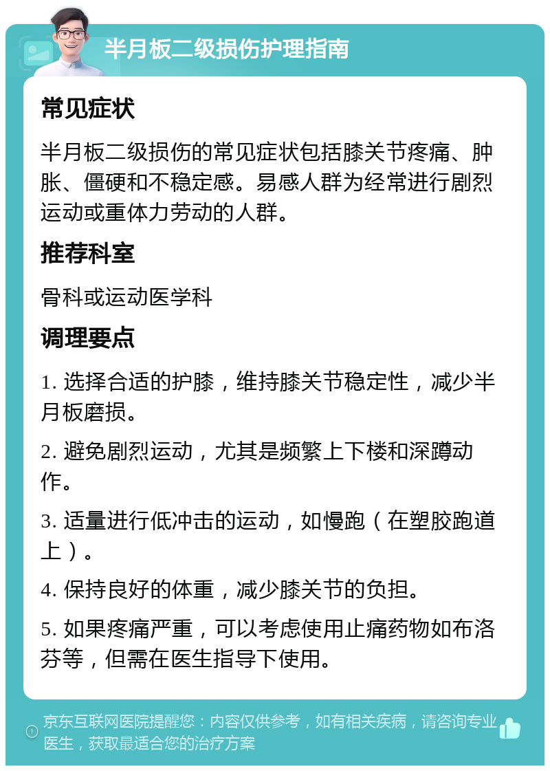 半月板二级损伤护理指南 常见症状 半月板二级损伤的常见症状包括膝关节疼痛、肿胀、僵硬和不稳定感。易感人群为经常进行剧烈运动或重体力劳动的人群。 推荐科室 骨科或运动医学科 调理要点 1. 选择合适的护膝，维持膝关节稳定性，减少半月板磨损。 2. 避免剧烈运动，尤其是频繁上下楼和深蹲动作。 3. 适量进行低冲击的运动，如慢跑（在塑胶跑道上）。 4. 保持良好的体重，减少膝关节的负担。 5. 如果疼痛严重，可以考虑使用止痛药物如布洛芬等，但需在医生指导下使用。