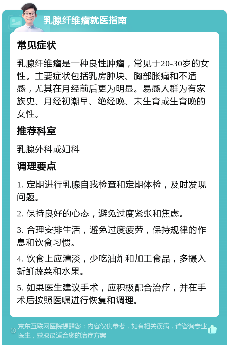 乳腺纤维瘤就医指南 常见症状 乳腺纤维瘤是一种良性肿瘤，常见于20-30岁的女性。主要症状包括乳房肿块、胸部胀痛和不适感，尤其在月经前后更为明显。易感人群为有家族史、月经初潮早、绝经晚、未生育或生育晚的女性。 推荐科室 乳腺外科或妇科 调理要点 1. 定期进行乳腺自我检查和定期体检，及时发现问题。 2. 保持良好的心态，避免过度紧张和焦虑。 3. 合理安排生活，避免过度疲劳，保持规律的作息和饮食习惯。 4. 饮食上应清淡，少吃油炸和加工食品，多摄入新鲜蔬菜和水果。 5. 如果医生建议手术，应积极配合治疗，并在手术后按照医嘱进行恢复和调理。