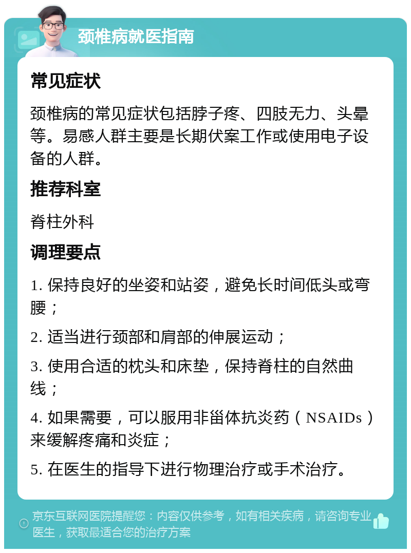 颈椎病就医指南 常见症状 颈椎病的常见症状包括脖子疼、四肢无力、头晕等。易感人群主要是长期伏案工作或使用电子设备的人群。 推荐科室 脊柱外科 调理要点 1. 保持良好的坐姿和站姿，避免长时间低头或弯腰； 2. 适当进行颈部和肩部的伸展运动； 3. 使用合适的枕头和床垫，保持脊柱的自然曲线； 4. 如果需要，可以服用非甾体抗炎药（NSAIDs）来缓解疼痛和炎症； 5. 在医生的指导下进行物理治疗或手术治疗。