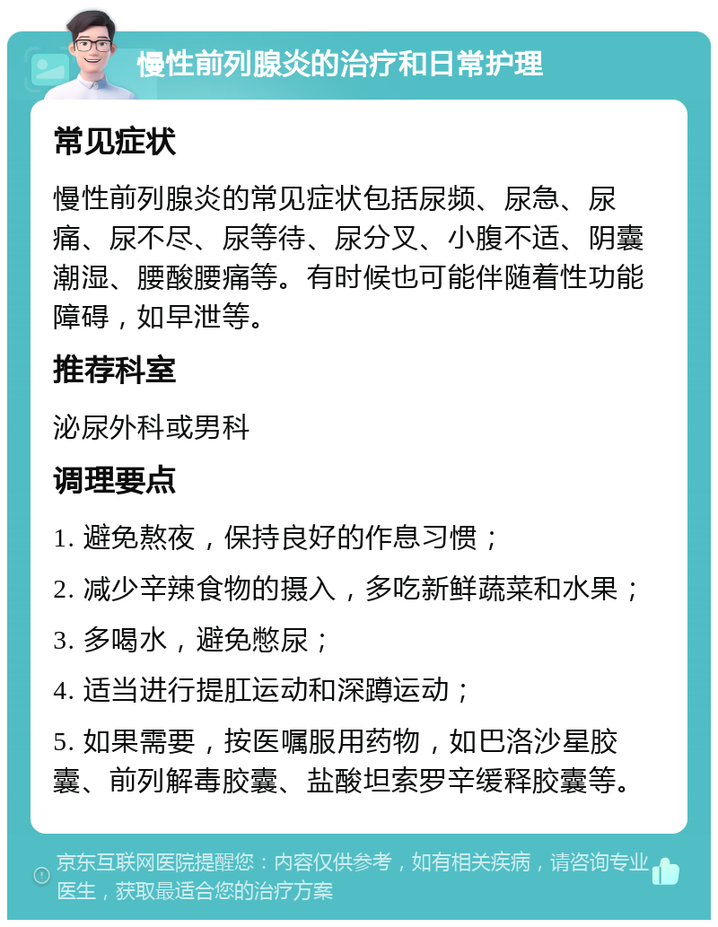 慢性前列腺炎的治疗和日常护理 常见症状 慢性前列腺炎的常见症状包括尿频、尿急、尿痛、尿不尽、尿等待、尿分叉、小腹不适、阴囊潮湿、腰酸腰痛等。有时候也可能伴随着性功能障碍，如早泄等。 推荐科室 泌尿外科或男科 调理要点 1. 避免熬夜，保持良好的作息习惯； 2. 减少辛辣食物的摄入，多吃新鲜蔬菜和水果； 3. 多喝水，避免憋尿； 4. 适当进行提肛运动和深蹲运动； 5. 如果需要，按医嘱服用药物，如巴洛沙星胶囊、前列解毒胶囊、盐酸坦索罗辛缓释胶囊等。