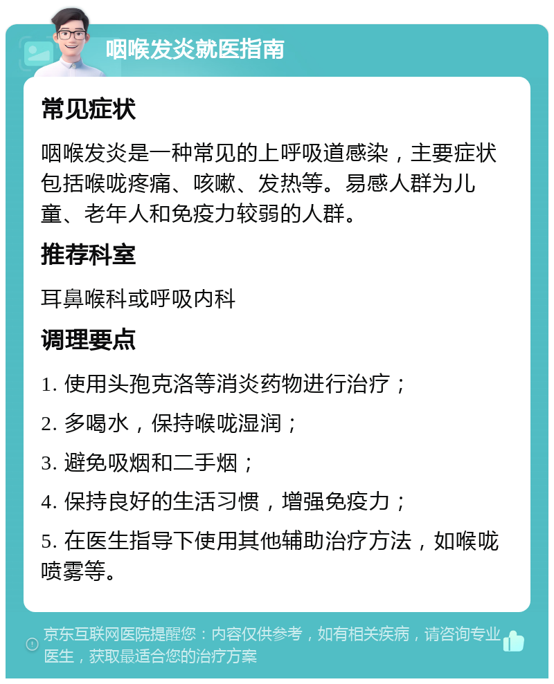 咽喉发炎就医指南 常见症状 咽喉发炎是一种常见的上呼吸道感染，主要症状包括喉咙疼痛、咳嗽、发热等。易感人群为儿童、老年人和免疫力较弱的人群。 推荐科室 耳鼻喉科或呼吸内科 调理要点 1. 使用头孢克洛等消炎药物进行治疗； 2. 多喝水，保持喉咙湿润； 3. 避免吸烟和二手烟； 4. 保持良好的生活习惯，增强免疫力； 5. 在医生指导下使用其他辅助治疗方法，如喉咙喷雾等。