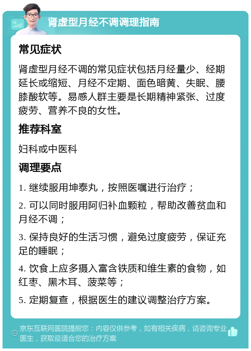 肾虚型月经不调调理指南 常见症状 肾虚型月经不调的常见症状包括月经量少、经期延长或缩短、月经不定期、面色暗黄、失眠、腰膝酸软等。易感人群主要是长期精神紧张、过度疲劳、营养不良的女性。 推荐科室 妇科或中医科 调理要点 1. 继续服用坤泰丸，按照医嘱进行治疗； 2. 可以同时服用阿归补血颗粒，帮助改善贫血和月经不调； 3. 保持良好的生活习惯，避免过度疲劳，保证充足的睡眠； 4. 饮食上应多摄入富含铁质和维生素的食物，如红枣、黑木耳、菠菜等； 5. 定期复查，根据医生的建议调整治疗方案。