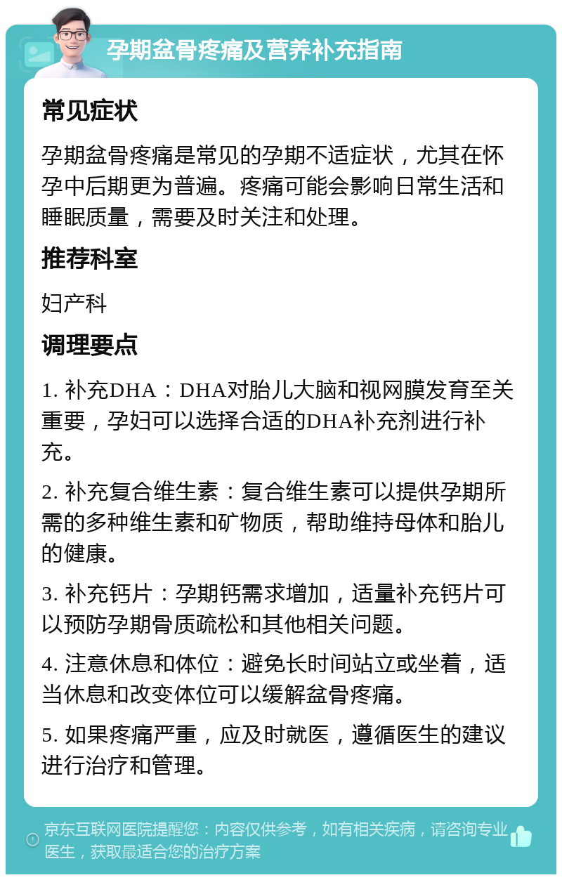 孕期盆骨疼痛及营养补充指南 常见症状 孕期盆骨疼痛是常见的孕期不适症状，尤其在怀孕中后期更为普遍。疼痛可能会影响日常生活和睡眠质量，需要及时关注和处理。 推荐科室 妇产科 调理要点 1. 补充DHA：DHA对胎儿大脑和视网膜发育至关重要，孕妇可以选择合适的DHA补充剂进行补充。 2. 补充复合维生素：复合维生素可以提供孕期所需的多种维生素和矿物质，帮助维持母体和胎儿的健康。 3. 补充钙片：孕期钙需求增加，适量补充钙片可以预防孕期骨质疏松和其他相关问题。 4. 注意休息和体位：避免长时间站立或坐着，适当休息和改变体位可以缓解盆骨疼痛。 5. 如果疼痛严重，应及时就医，遵循医生的建议进行治疗和管理。