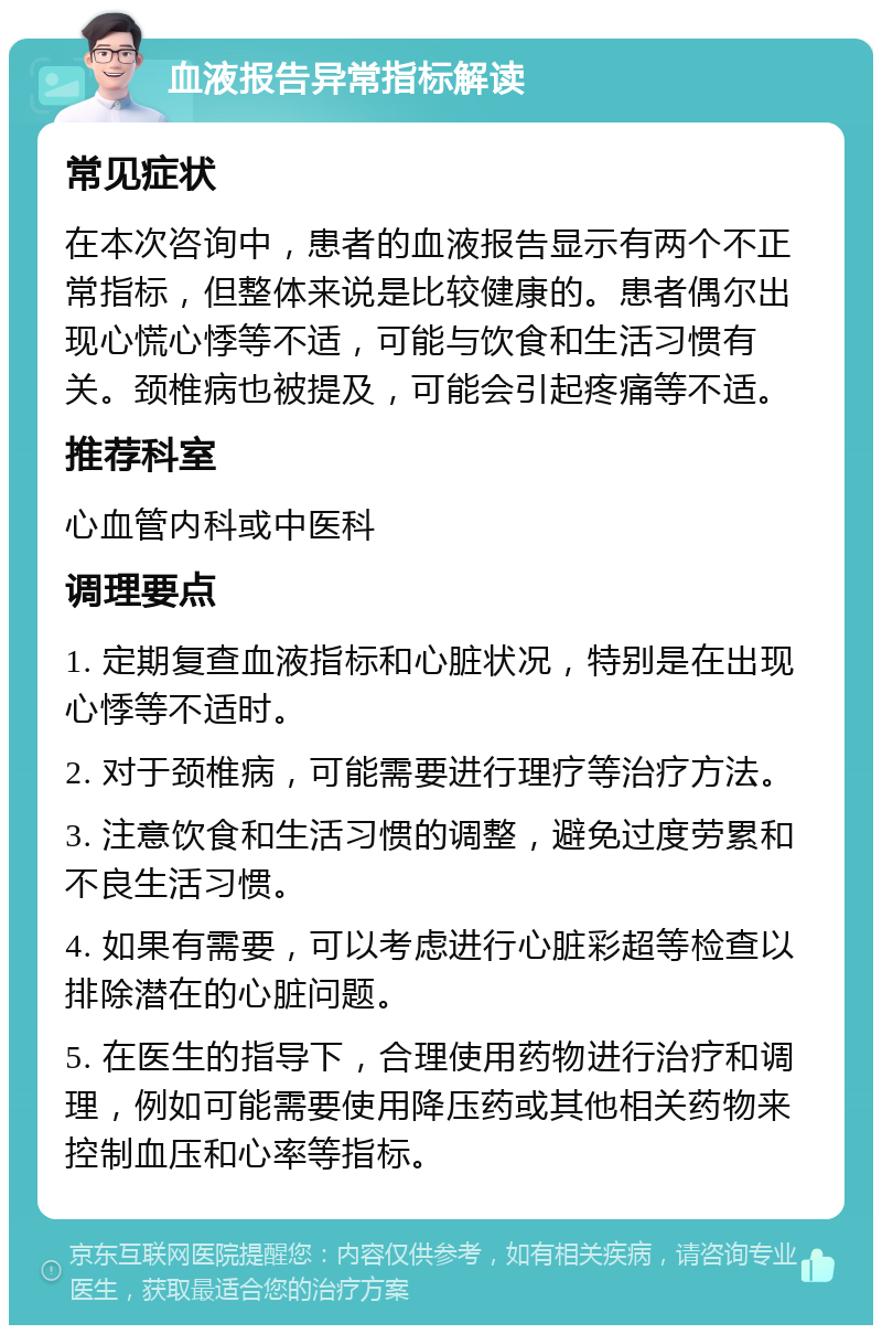 血液报告异常指标解读 常见症状 在本次咨询中，患者的血液报告显示有两个不正常指标，但整体来说是比较健康的。患者偶尔出现心慌心悸等不适，可能与饮食和生活习惯有关。颈椎病也被提及，可能会引起疼痛等不适。 推荐科室 心血管内科或中医科 调理要点 1. 定期复查血液指标和心脏状况，特别是在出现心悸等不适时。 2. 对于颈椎病，可能需要进行理疗等治疗方法。 3. 注意饮食和生活习惯的调整，避免过度劳累和不良生活习惯。 4. 如果有需要，可以考虑进行心脏彩超等检查以排除潜在的心脏问题。 5. 在医生的指导下，合理使用药物进行治疗和调理，例如可能需要使用降压药或其他相关药物来控制血压和心率等指标。