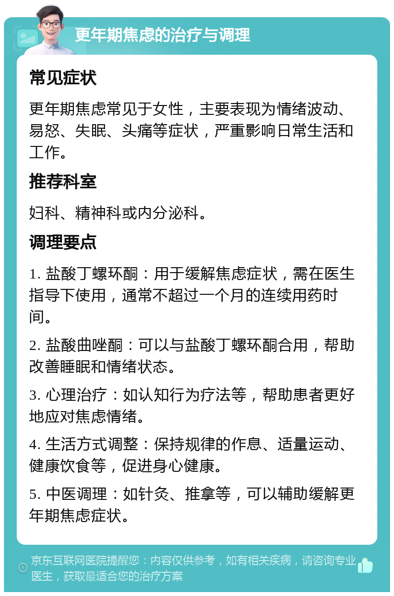 更年期焦虑的治疗与调理 常见症状 更年期焦虑常见于女性，主要表现为情绪波动、易怒、失眠、头痛等症状，严重影响日常生活和工作。 推荐科室 妇科、精神科或内分泌科。 调理要点 1. 盐酸丁螺环酮：用于缓解焦虑症状，需在医生指导下使用，通常不超过一个月的连续用药时间。 2. 盐酸曲唑酮：可以与盐酸丁螺环酮合用，帮助改善睡眠和情绪状态。 3. 心理治疗：如认知行为疗法等，帮助患者更好地应对焦虑情绪。 4. 生活方式调整：保持规律的作息、适量运动、健康饮食等，促进身心健康。 5. 中医调理：如针灸、推拿等，可以辅助缓解更年期焦虑症状。