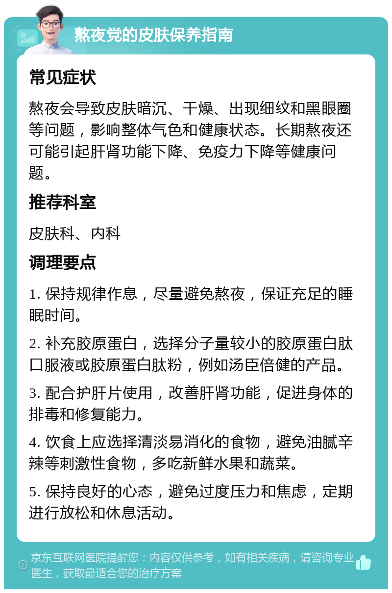 熬夜党的皮肤保养指南 常见症状 熬夜会导致皮肤暗沉、干燥、出现细纹和黑眼圈等问题，影响整体气色和健康状态。长期熬夜还可能引起肝肾功能下降、免疫力下降等健康问题。 推荐科室 皮肤科、内科 调理要点 1. 保持规律作息，尽量避免熬夜，保证充足的睡眠时间。 2. 补充胶原蛋白，选择分子量较小的胶原蛋白肽口服液或胶原蛋白肽粉，例如汤臣倍健的产品。 3. 配合护肝片使用，改善肝肾功能，促进身体的排毒和修复能力。 4. 饮食上应选择清淡易消化的食物，避免油腻辛辣等刺激性食物，多吃新鲜水果和蔬菜。 5. 保持良好的心态，避免过度压力和焦虑，定期进行放松和休息活动。