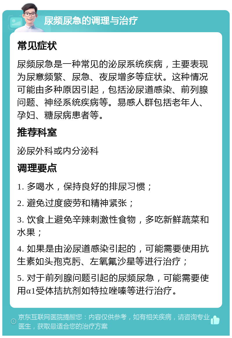 尿频尿急的调理与治疗 常见症状 尿频尿急是一种常见的泌尿系统疾病，主要表现为尿意频繁、尿急、夜尿增多等症状。这种情况可能由多种原因引起，包括泌尿道感染、前列腺问题、神经系统疾病等。易感人群包括老年人、孕妇、糖尿病患者等。 推荐科室 泌尿外科或内分泌科 调理要点 1. 多喝水，保持良好的排尿习惯； 2. 避免过度疲劳和精神紧张； 3. 饮食上避免辛辣刺激性食物，多吃新鲜蔬菜和水果； 4. 如果是由泌尿道感染引起的，可能需要使用抗生素如头孢克肟、左氧氟沙星等进行治疗； 5. 对于前列腺问题引起的尿频尿急，可能需要使用α1受体拮抗剂如特拉唑嗪等进行治疗。