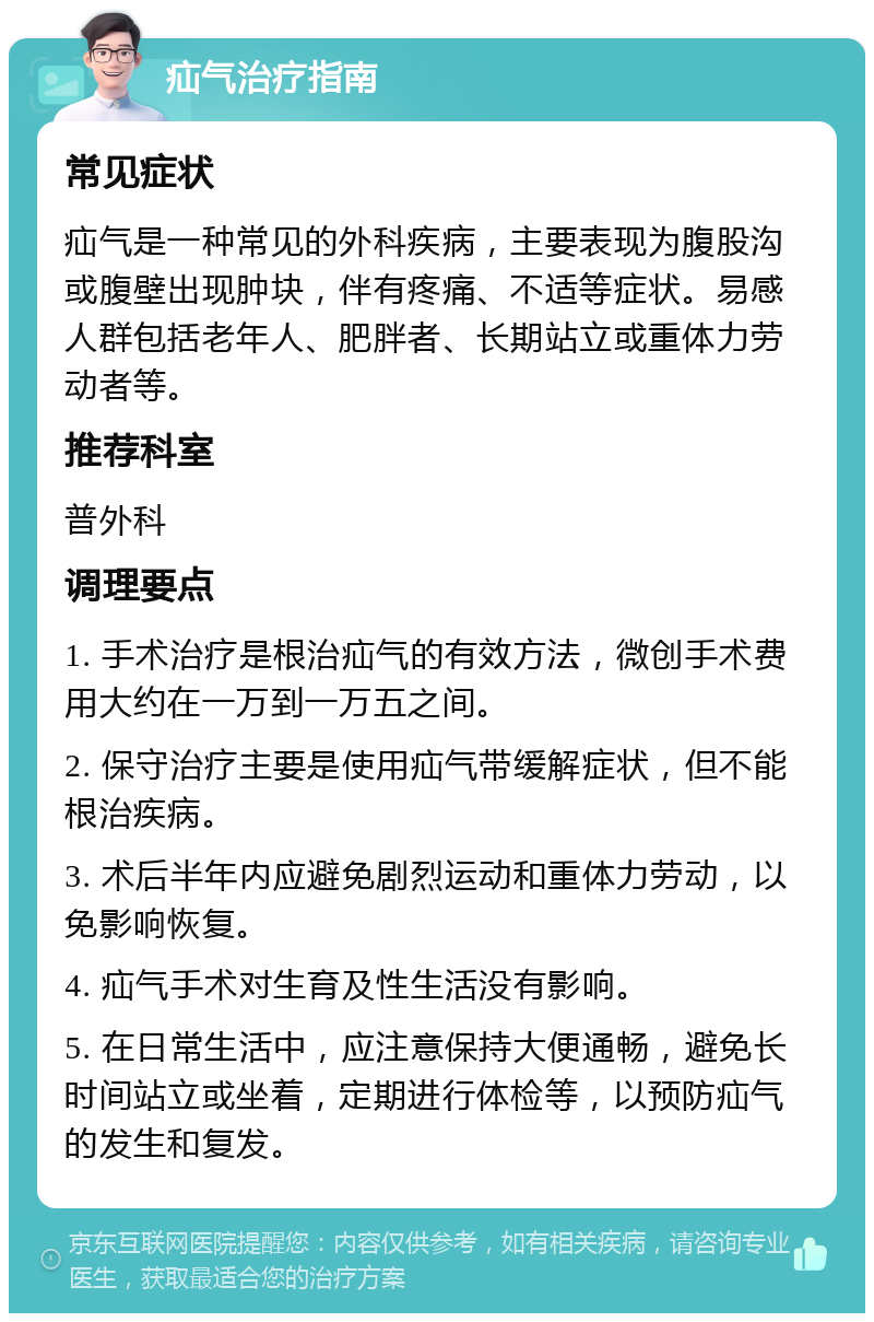 疝气治疗指南 常见症状 疝气是一种常见的外科疾病，主要表现为腹股沟或腹壁出现肿块，伴有疼痛、不适等症状。易感人群包括老年人、肥胖者、长期站立或重体力劳动者等。 推荐科室 普外科 调理要点 1. 手术治疗是根治疝气的有效方法，微创手术费用大约在一万到一万五之间。 2. 保守治疗主要是使用疝气带缓解症状，但不能根治疾病。 3. 术后半年内应避免剧烈运动和重体力劳动，以免影响恢复。 4. 疝气手术对生育及性生活没有影响。 5. 在日常生活中，应注意保持大便通畅，避免长时间站立或坐着，定期进行体检等，以预防疝气的发生和复发。