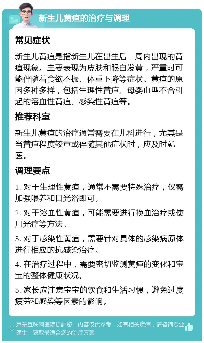 新生儿黄疸的治疗与调理 常见症状 新生儿黄疸是指新生儿在出生后一周内出现的黄疸现象。主要表现为皮肤和眼白发黄，严重时可能伴随着食欲不振、体重下降等症状。黄疸的原因多种多样，包括生理性黄疸、母婴血型不合引起的溶血性黄疸、感染性黄疸等。 推荐科室 新生儿黄疸的治疗通常需要在儿科进行，尤其是当黄疸程度较重或伴随其他症状时，应及时就医。 调理要点 1. 对于生理性黄疸，通常不需要特殊治疗，仅需加强喂养和日光浴即可。 2. 对于溶血性黄疸，可能需要进行换血治疗或使用光疗等方法。 3. 对于感染性黄疸，需要针对具体的感染病原体进行相应的抗感染治疗。 4. 在治疗过程中，需要密切监测黄疸的变化和宝宝的整体健康状况。 5. 家长应注意宝宝的饮食和生活习惯，避免过度疲劳和感染等因素的影响。