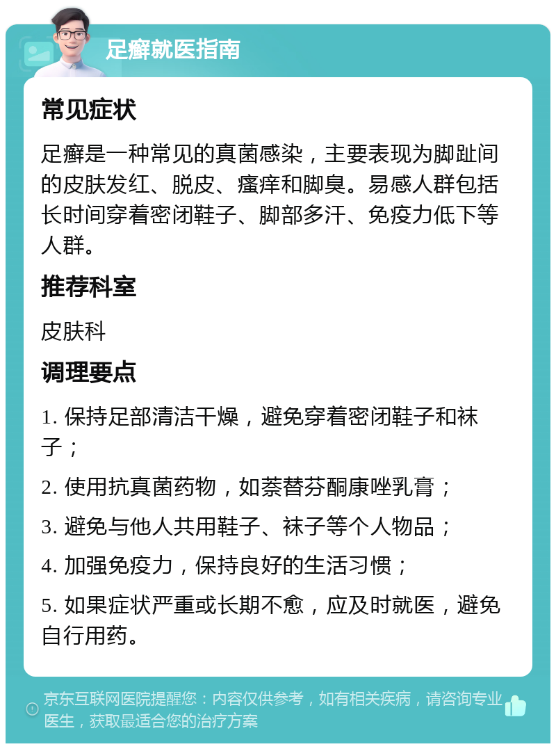 足癣就医指南 常见症状 足癣是一种常见的真菌感染，主要表现为脚趾间的皮肤发红、脱皮、瘙痒和脚臭。易感人群包括长时间穿着密闭鞋子、脚部多汗、免疫力低下等人群。 推荐科室 皮肤科 调理要点 1. 保持足部清洁干燥，避免穿着密闭鞋子和袜子； 2. 使用抗真菌药物，如萘替芬酮康唑乳膏； 3. 避免与他人共用鞋子、袜子等个人物品； 4. 加强免疫力，保持良好的生活习惯； 5. 如果症状严重或长期不愈，应及时就医，避免自行用药。