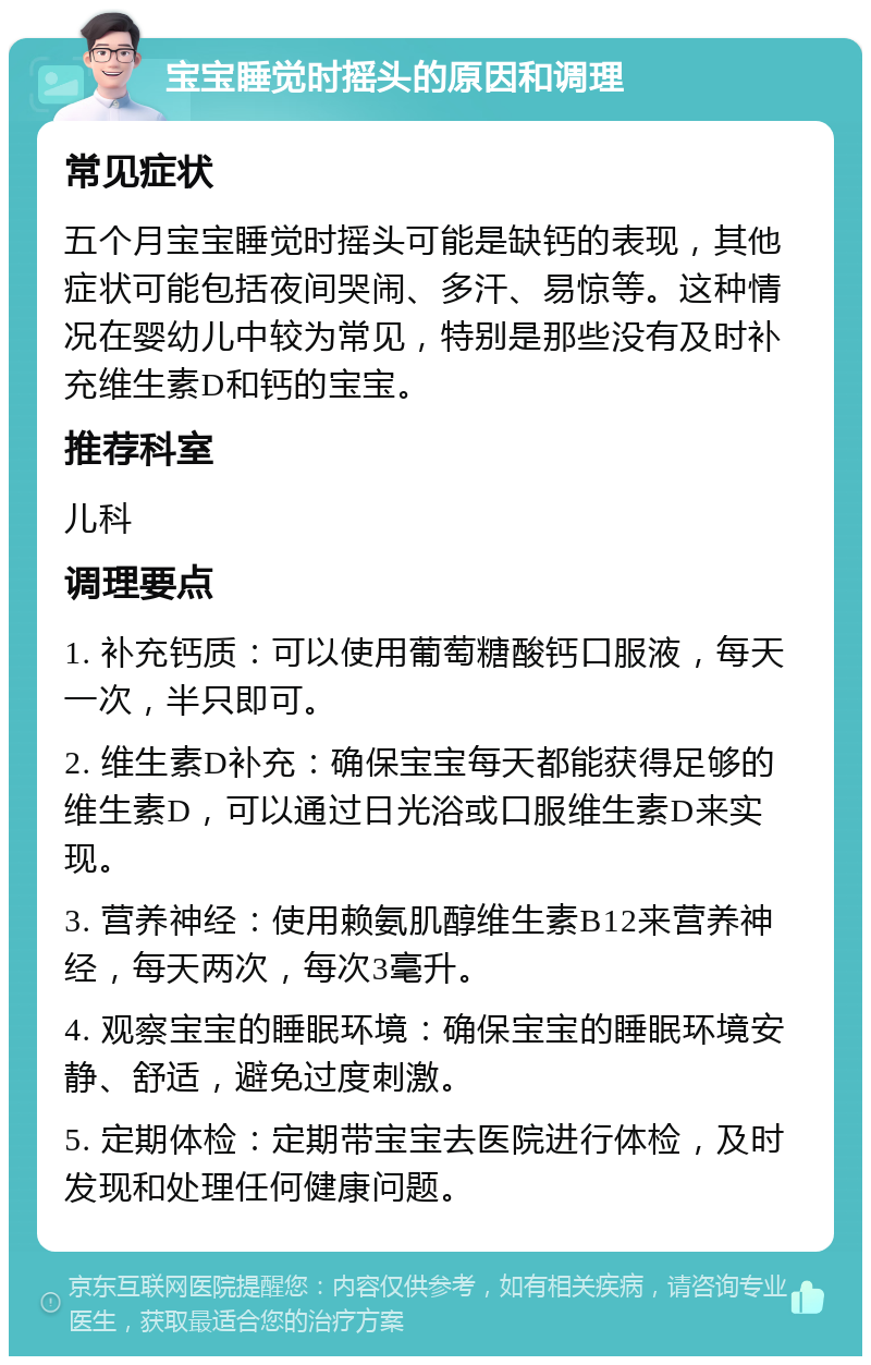 宝宝睡觉时摇头的原因和调理 常见症状 五个月宝宝睡觉时摇头可能是缺钙的表现，其他症状可能包括夜间哭闹、多汗、易惊等。这种情况在婴幼儿中较为常见，特别是那些没有及时补充维生素D和钙的宝宝。 推荐科室 儿科 调理要点 1. 补充钙质：可以使用葡萄糖酸钙口服液，每天一次，半只即可。 2. 维生素D补充：确保宝宝每天都能获得足够的维生素D，可以通过日光浴或口服维生素D来实现。 3. 营养神经：使用赖氨肌醇维生素B12来营养神经，每天两次，每次3毫升。 4. 观察宝宝的睡眠环境：确保宝宝的睡眠环境安静、舒适，避免过度刺激。 5. 定期体检：定期带宝宝去医院进行体检，及时发现和处理任何健康问题。