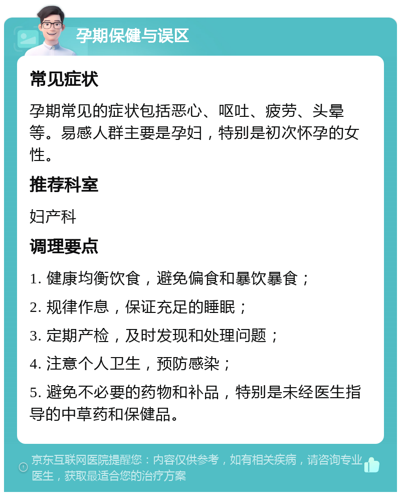 孕期保健与误区 常见症状 孕期常见的症状包括恶心、呕吐、疲劳、头晕等。易感人群主要是孕妇，特别是初次怀孕的女性。 推荐科室 妇产科 调理要点 1. 健康均衡饮食，避免偏食和暴饮暴食； 2. 规律作息，保证充足的睡眠； 3. 定期产检，及时发现和处理问题； 4. 注意个人卫生，预防感染； 5. 避免不必要的药物和补品，特别是未经医生指导的中草药和保健品。