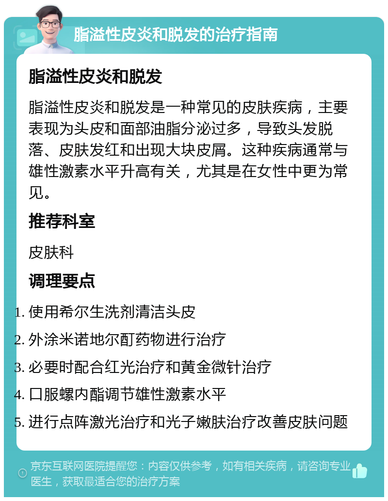 脂溢性皮炎和脱发的治疗指南 脂溢性皮炎和脱发 脂溢性皮炎和脱发是一种常见的皮肤疾病，主要表现为头皮和面部油脂分泌过多，导致头发脱落、皮肤发红和出现大块皮屑。这种疾病通常与雄性激素水平升高有关，尤其是在女性中更为常见。 推荐科室 皮肤科 调理要点 使用希尔生洗剂清洁头皮 外涂米诺地尔酊药物进行治疗 必要时配合红光治疗和黄金微针治疗 口服螺内酯调节雄性激素水平 进行点阵激光治疗和光子嫩肤治疗改善皮肤问题