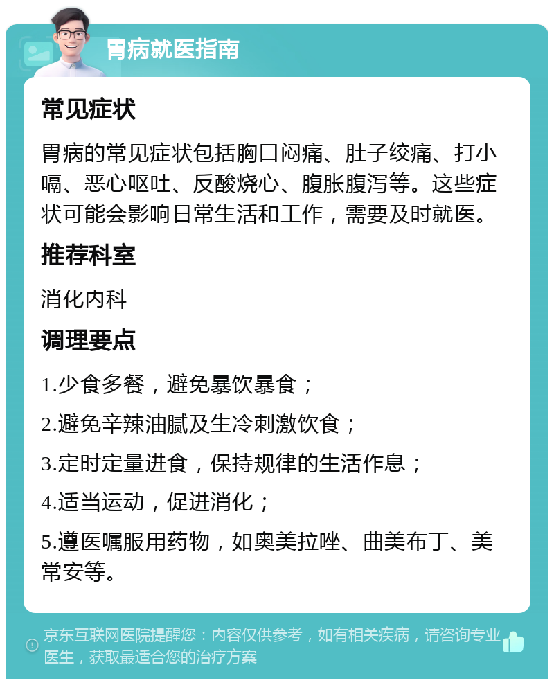 胃病就医指南 常见症状 胃病的常见症状包括胸口闷痛、肚子绞痛、打小嗝、恶心呕吐、反酸烧心、腹胀腹泻等。这些症状可能会影响日常生活和工作，需要及时就医。 推荐科室 消化内科 调理要点 1.少食多餐，避免暴饮暴食； 2.避免辛辣油腻及生冷刺激饮食； 3.定时定量进食，保持规律的生活作息； 4.适当运动，促进消化； 5.遵医嘱服用药物，如奥美拉唑、曲美布丁、美常安等。