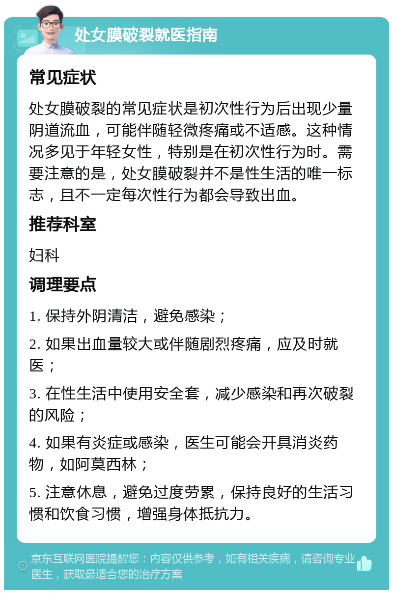 处女膜破裂就医指南 常见症状 处女膜破裂的常见症状是初次性行为后出现少量阴道流血，可能伴随轻微疼痛或不适感。这种情况多见于年轻女性，特别是在初次性行为时。需要注意的是，处女膜破裂并不是性生活的唯一标志，且不一定每次性行为都会导致出血。 推荐科室 妇科 调理要点 1. 保持外阴清洁，避免感染； 2. 如果出血量较大或伴随剧烈疼痛，应及时就医； 3. 在性生活中使用安全套，减少感染和再次破裂的风险； 4. 如果有炎症或感染，医生可能会开具消炎药物，如阿莫西林； 5. 注意休息，避免过度劳累，保持良好的生活习惯和饮食习惯，增强身体抵抗力。