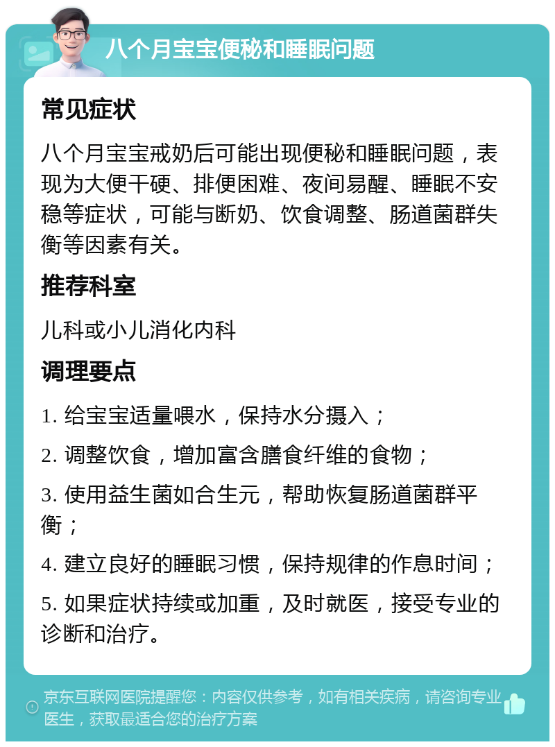 八个月宝宝便秘和睡眠问题 常见症状 八个月宝宝戒奶后可能出现便秘和睡眠问题，表现为大便干硬、排便困难、夜间易醒、睡眠不安稳等症状，可能与断奶、饮食调整、肠道菌群失衡等因素有关。 推荐科室 儿科或小儿消化内科 调理要点 1. 给宝宝适量喂水，保持水分摄入； 2. 调整饮食，增加富含膳食纤维的食物； 3. 使用益生菌如合生元，帮助恢复肠道菌群平衡； 4. 建立良好的睡眠习惯，保持规律的作息时间； 5. 如果症状持续或加重，及时就医，接受专业的诊断和治疗。