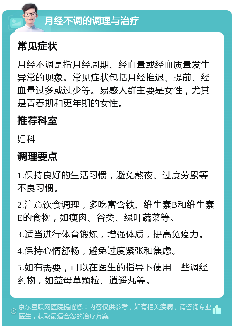 月经不调的调理与治疗 常见症状 月经不调是指月经周期、经血量或经血质量发生异常的现象。常见症状包括月经推迟、提前、经血量过多或过少等。易感人群主要是女性，尤其是青春期和更年期的女性。 推荐科室 妇科 调理要点 1.保持良好的生活习惯，避免熬夜、过度劳累等不良习惯。 2.注意饮食调理，多吃富含铁、维生素B和维生素E的食物，如瘦肉、谷类、绿叶蔬菜等。 3.适当进行体育锻炼，增强体质，提高免疫力。 4.保持心情舒畅，避免过度紧张和焦虑。 5.如有需要，可以在医生的指导下使用一些调经药物，如益母草颗粒、逍遥丸等。