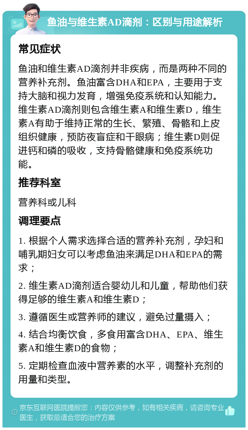 鱼油与维生素AD滴剂：区别与用途解析 常见症状 鱼油和维生素AD滴剂并非疾病，而是两种不同的营养补充剂。鱼油富含DHA和EPA，主要用于支持大脑和视力发育，增强免疫系统和认知能力。维生素AD滴剂则包含维生素A和维生素D，维生素A有助于维持正常的生长、繁殖、骨骼和上皮组织健康，预防夜盲症和干眼病；维生素D则促进钙和磷的吸收，支持骨骼健康和免疫系统功能。 推荐科室 营养科或儿科 调理要点 1. 根据个人需求选择合适的营养补充剂，孕妇和哺乳期妇女可以考虑鱼油来满足DHA和EPA的需求； 2. 维生素AD滴剂适合婴幼儿和儿童，帮助他们获得足够的维生素A和维生素D； 3. 遵循医生或营养师的建议，避免过量摄入； 4. 结合均衡饮食，多食用富含DHA、EPA、维生素A和维生素D的食物； 5. 定期检查血液中营养素的水平，调整补充剂的用量和类型。