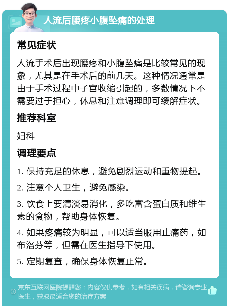 人流后腰疼小腹坠痛的处理 常见症状 人流手术后出现腰疼和小腹坠痛是比较常见的现象，尤其是在手术后的前几天。这种情况通常是由于手术过程中子宫收缩引起的，多数情况下不需要过于担心，休息和注意调理即可缓解症状。 推荐科室 妇科 调理要点 1. 保持充足的休息，避免剧烈运动和重物提起。 2. 注意个人卫生，避免感染。 3. 饮食上要清淡易消化，多吃富含蛋白质和维生素的食物，帮助身体恢复。 4. 如果疼痛较为明显，可以适当服用止痛药，如布洛芬等，但需在医生指导下使用。 5. 定期复查，确保身体恢复正常。