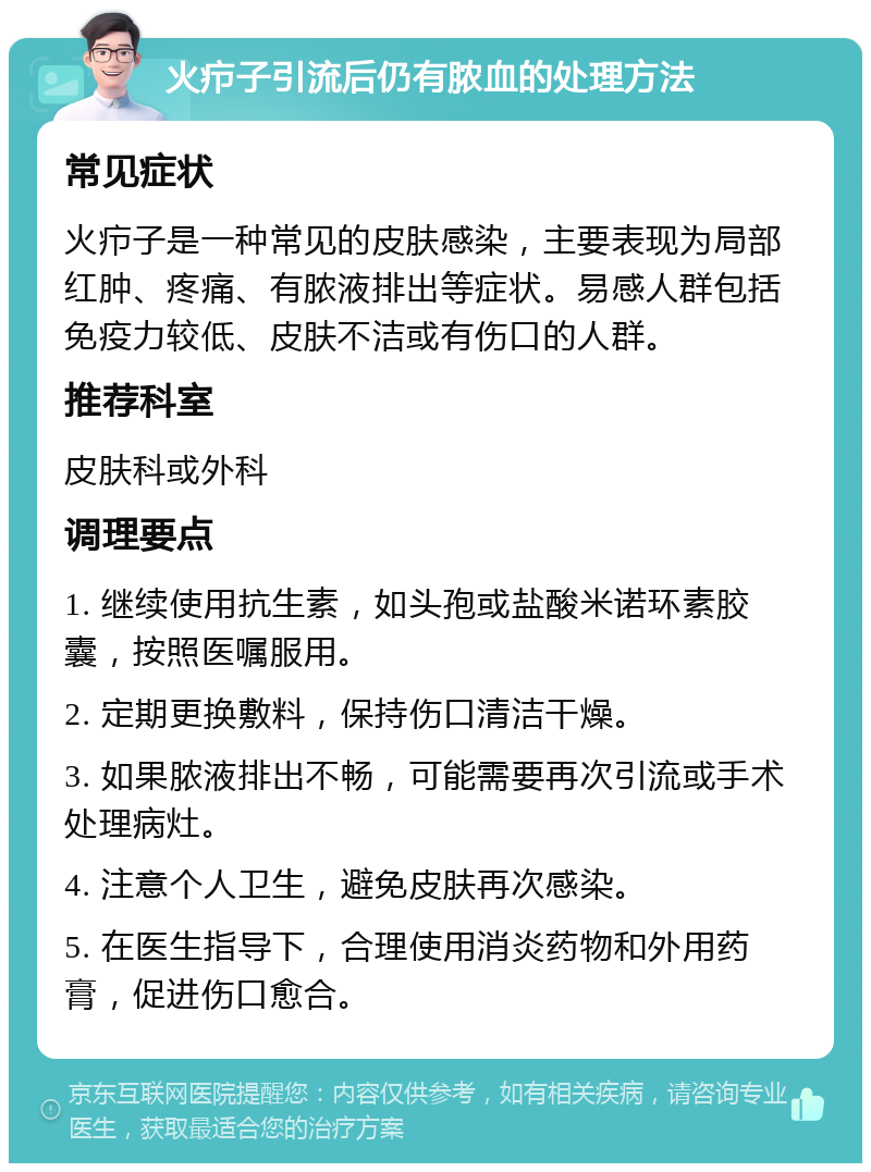 火疖子引流后仍有脓血的处理方法 常见症状 火疖子是一种常见的皮肤感染，主要表现为局部红肿、疼痛、有脓液排出等症状。易感人群包括免疫力较低、皮肤不洁或有伤口的人群。 推荐科室 皮肤科或外科 调理要点 1. 继续使用抗生素，如头孢或盐酸米诺环素胶囊，按照医嘱服用。 2. 定期更换敷料，保持伤口清洁干燥。 3. 如果脓液排出不畅，可能需要再次引流或手术处理病灶。 4. 注意个人卫生，避免皮肤再次感染。 5. 在医生指导下，合理使用消炎药物和外用药膏，促进伤口愈合。