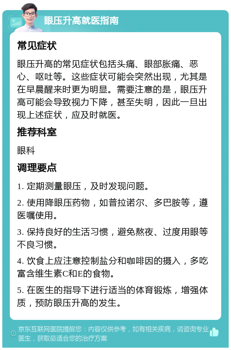 眼压升高就医指南 常见症状 眼压升高的常见症状包括头痛、眼部胀痛、恶心、呕吐等。这些症状可能会突然出现，尤其是在早晨醒来时更为明显。需要注意的是，眼压升高可能会导致视力下降，甚至失明，因此一旦出现上述症状，应及时就医。 推荐科室 眼科 调理要点 1. 定期测量眼压，及时发现问题。 2. 使用降眼压药物，如普拉诺尔、多巴胺等，遵医嘱使用。 3. 保持良好的生活习惯，避免熬夜、过度用眼等不良习惯。 4. 饮食上应注意控制盐分和咖啡因的摄入，多吃富含维生素C和E的食物。 5. 在医生的指导下进行适当的体育锻炼，增强体质，预防眼压升高的发生。