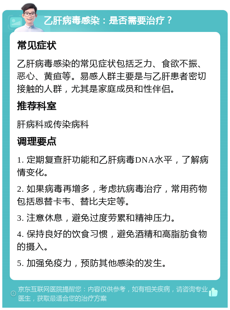 乙肝病毒感染：是否需要治疗？ 常见症状 乙肝病毒感染的常见症状包括乏力、食欲不振、恶心、黄疸等。易感人群主要是与乙肝患者密切接触的人群，尤其是家庭成员和性伴侣。 推荐科室 肝病科或传染病科 调理要点 1. 定期复查肝功能和乙肝病毒DNA水平，了解病情变化。 2. 如果病毒再增多，考虑抗病毒治疗，常用药物包括恩替卡韦、替比夫定等。 3. 注意休息，避免过度劳累和精神压力。 4. 保持良好的饮食习惯，避免酒精和高脂肪食物的摄入。 5. 加强免疫力，预防其他感染的发生。