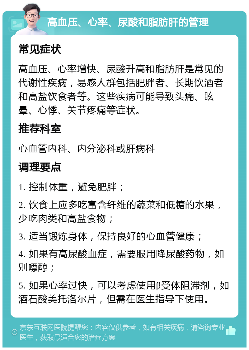 高血压、心率、尿酸和脂肪肝的管理 常见症状 高血压、心率增快、尿酸升高和脂肪肝是常见的代谢性疾病，易感人群包括肥胖者、长期饮酒者和高盐饮食者等。这些疾病可能导致头痛、眩晕、心悸、关节疼痛等症状。 推荐科室 心血管内科、内分泌科或肝病科 调理要点 1. 控制体重，避免肥胖； 2. 饮食上应多吃富含纤维的蔬菜和低糖的水果，少吃肉类和高盐食物； 3. 适当锻炼身体，保持良好的心血管健康； 4. 如果有高尿酸血症，需要服用降尿酸药物，如别嘌醇； 5. 如果心率过快，可以考虑使用β受体阻滞剂，如酒石酸美托洛尔片，但需在医生指导下使用。