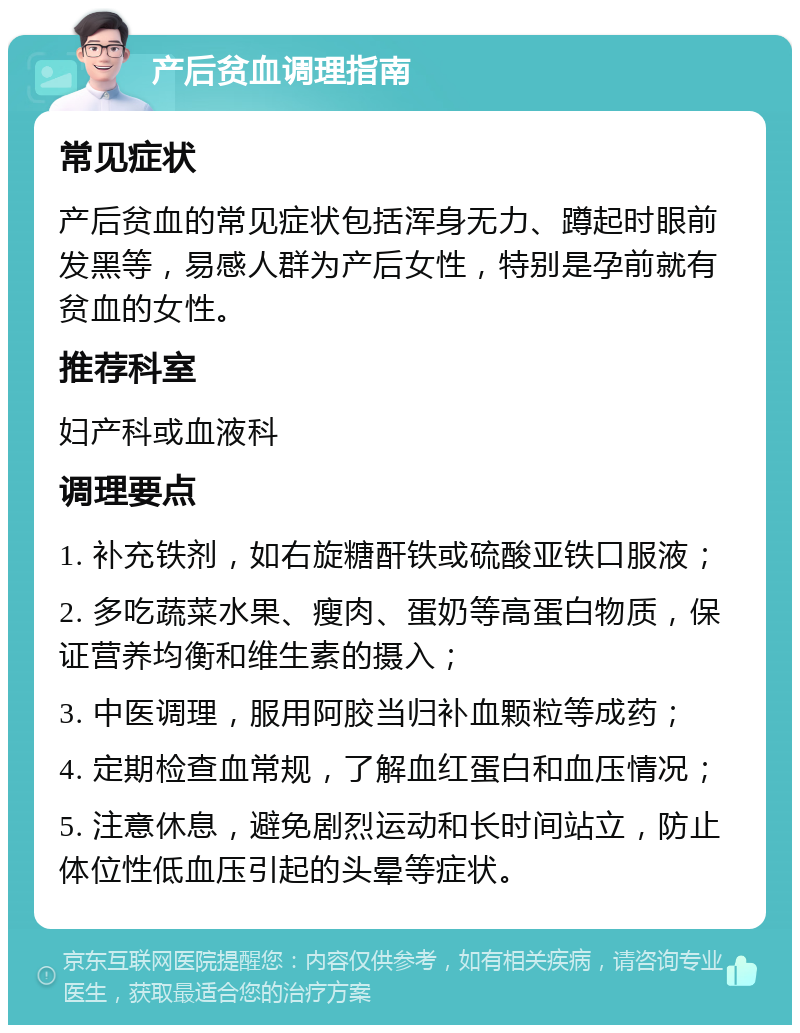 产后贫血调理指南 常见症状 产后贫血的常见症状包括浑身无力、蹲起时眼前发黑等，易感人群为产后女性，特别是孕前就有贫血的女性。 推荐科室 妇产科或血液科 调理要点 1. 补充铁剂，如右旋糖酐铁或硫酸亚铁口服液； 2. 多吃蔬菜水果、瘦肉、蛋奶等高蛋白物质，保证营养均衡和维生素的摄入； 3. 中医调理，服用阿胶当归补血颗粒等成药； 4. 定期检查血常规，了解血红蛋白和血压情况； 5. 注意休息，避免剧烈运动和长时间站立，防止体位性低血压引起的头晕等症状。