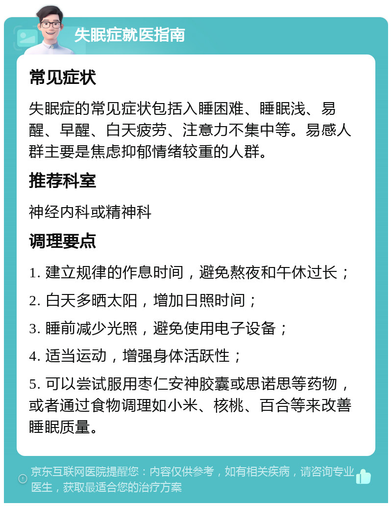 失眠症就医指南 常见症状 失眠症的常见症状包括入睡困难、睡眠浅、易醒、早醒、白天疲劳、注意力不集中等。易感人群主要是焦虑抑郁情绪较重的人群。 推荐科室 神经内科或精神科 调理要点 1. 建立规律的作息时间，避免熬夜和午休过长； 2. 白天多晒太阳，增加日照时间； 3. 睡前减少光照，避免使用电子设备； 4. 适当运动，增强身体活跃性； 5. 可以尝试服用枣仁安神胶囊或思诺思等药物，或者通过食物调理如小米、核桃、百合等来改善睡眠质量。