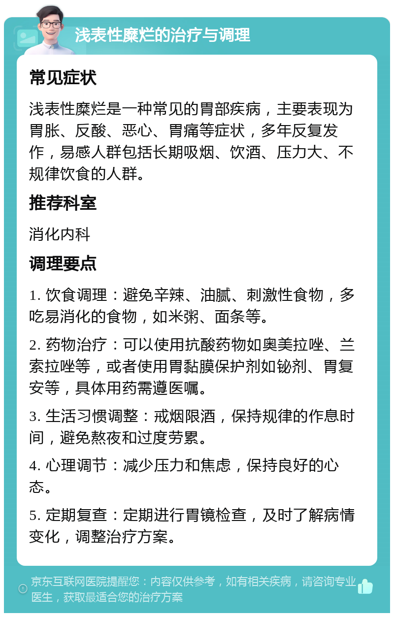 浅表性糜烂的治疗与调理 常见症状 浅表性糜烂是一种常见的胃部疾病，主要表现为胃胀、反酸、恶心、胃痛等症状，多年反复发作，易感人群包括长期吸烟、饮酒、压力大、不规律饮食的人群。 推荐科室 消化内科 调理要点 1. 饮食调理：避免辛辣、油腻、刺激性食物，多吃易消化的食物，如米粥、面条等。 2. 药物治疗：可以使用抗酸药物如奥美拉唑、兰索拉唑等，或者使用胃黏膜保护剂如铋剂、胃复安等，具体用药需遵医嘱。 3. 生活习惯调整：戒烟限酒，保持规律的作息时间，避免熬夜和过度劳累。 4. 心理调节：减少压力和焦虑，保持良好的心态。 5. 定期复查：定期进行胃镜检查，及时了解病情变化，调整治疗方案。