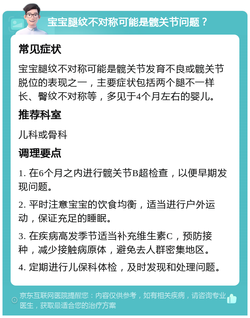 宝宝腿纹不对称可能是髋关节问题？ 常见症状 宝宝腿纹不对称可能是髋关节发育不良或髋关节脱位的表现之一，主要症状包括两个腿不一样长、臀纹不对称等，多见于4个月左右的婴儿。 推荐科室 儿科或骨科 调理要点 1. 在6个月之内进行髋关节B超检查，以便早期发现问题。 2. 平时注意宝宝的饮食均衡，适当进行户外运动，保证充足的睡眠。 3. 在疾病高发季节适当补充维生素C，预防接种，减少接触病原体，避免去人群密集地区。 4. 定期进行儿保科体检，及时发现和处理问题。