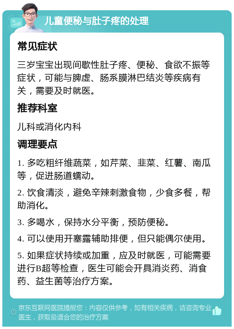 儿童便秘与肚子疼的处理 常见症状 三岁宝宝出现间歇性肚子疼、便秘、食欲不振等症状，可能与脾虚、肠系膜淋巴结炎等疾病有关，需要及时就医。 推荐科室 儿科或消化内科 调理要点 1. 多吃粗纤维蔬菜，如芹菜、韭菜、红薯、南瓜等，促进肠道蠕动。 2. 饮食清淡，避免辛辣刺激食物，少食多餐，帮助消化。 3. 多喝水，保持水分平衡，预防便秘。 4. 可以使用开塞露辅助排便，但只能偶尔使用。 5. 如果症状持续或加重，应及时就医，可能需要进行B超等检查，医生可能会开具消炎药、消食药、益生菌等治疗方案。