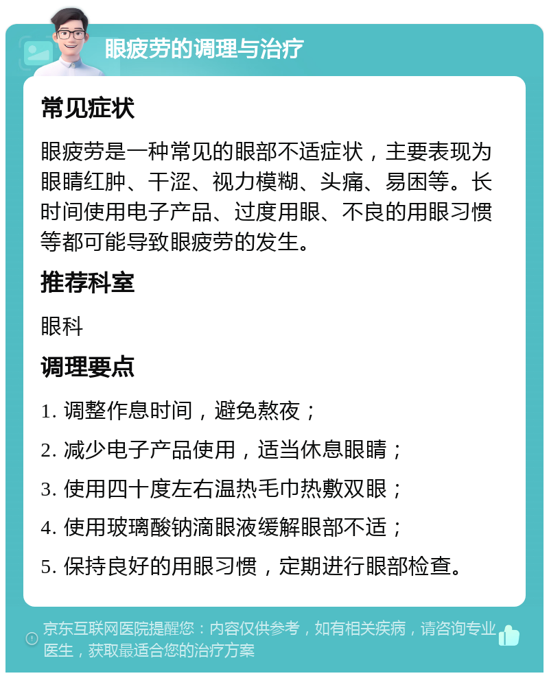 眼疲劳的调理与治疗 常见症状 眼疲劳是一种常见的眼部不适症状，主要表现为眼睛红肿、干涩、视力模糊、头痛、易困等。长时间使用电子产品、过度用眼、不良的用眼习惯等都可能导致眼疲劳的发生。 推荐科室 眼科 调理要点 1. 调整作息时间，避免熬夜； 2. 减少电子产品使用，适当休息眼睛； 3. 使用四十度左右温热毛巾热敷双眼； 4. 使用玻璃酸钠滴眼液缓解眼部不适； 5. 保持良好的用眼习惯，定期进行眼部检查。