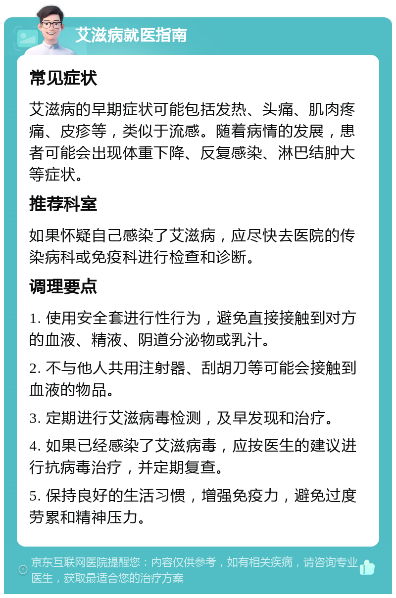 艾滋病就医指南 常见症状 艾滋病的早期症状可能包括发热、头痛、肌肉疼痛、皮疹等，类似于流感。随着病情的发展，患者可能会出现体重下降、反复感染、淋巴结肿大等症状。 推荐科室 如果怀疑自己感染了艾滋病，应尽快去医院的传染病科或免疫科进行检查和诊断。 调理要点 1. 使用安全套进行性行为，避免直接接触到对方的血液、精液、阴道分泌物或乳汁。 2. 不与他人共用注射器、刮胡刀等可能会接触到血液的物品。 3. 定期进行艾滋病毒检测，及早发现和治疗。 4. 如果已经感染了艾滋病毒，应按医生的建议进行抗病毒治疗，并定期复查。 5. 保持良好的生活习惯，增强免疫力，避免过度劳累和精神压力。