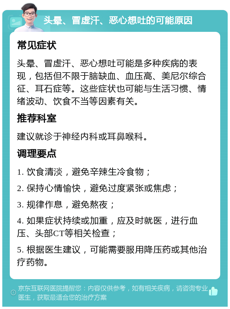 头晕、冒虚汗、恶心想吐的可能原因 常见症状 头晕、冒虚汗、恶心想吐可能是多种疾病的表现，包括但不限于脑缺血、血压高、美尼尔综合征、耳石症等。这些症状也可能与生活习惯、情绪波动、饮食不当等因素有关。 推荐科室 建议就诊于神经内科或耳鼻喉科。 调理要点 1. 饮食清淡，避免辛辣生冷食物； 2. 保持心情愉快，避免过度紧张或焦虑； 3. 规律作息，避免熬夜； 4. 如果症状持续或加重，应及时就医，进行血压、头部CT等相关检查； 5. 根据医生建议，可能需要服用降压药或其他治疗药物。