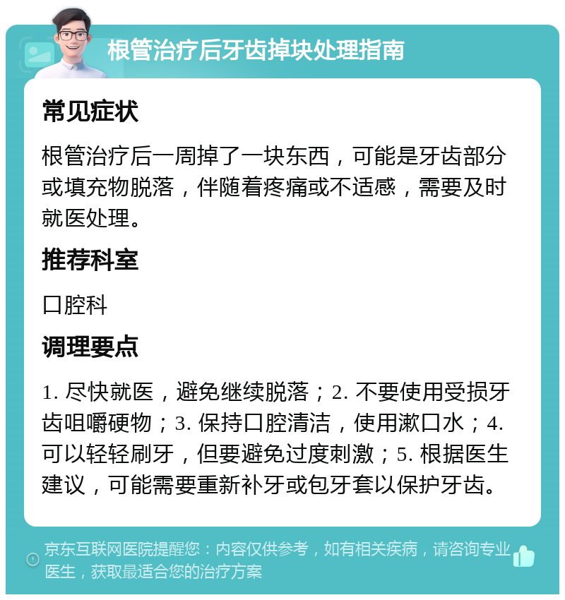 根管治疗后牙齿掉块处理指南 常见症状 根管治疗后一周掉了一块东西，可能是牙齿部分或填充物脱落，伴随着疼痛或不适感，需要及时就医处理。 推荐科室 口腔科 调理要点 1. 尽快就医，避免继续脱落；2. 不要使用受损牙齿咀嚼硬物；3. 保持口腔清洁，使用漱口水；4. 可以轻轻刷牙，但要避免过度刺激；5. 根据医生建议，可能需要重新补牙或包牙套以保护牙齿。